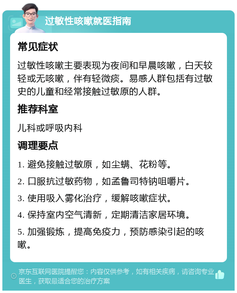 过敏性咳嗽就医指南 常见症状 过敏性咳嗽主要表现为夜间和早晨咳嗽，白天较轻或无咳嗽，伴有轻微痰。易感人群包括有过敏史的儿童和经常接触过敏原的人群。 推荐科室 儿科或呼吸内科 调理要点 1. 避免接触过敏原，如尘螨、花粉等。 2. 口服抗过敏药物，如孟鲁司特钠咀嚼片。 3. 使用吸入雾化治疗，缓解咳嗽症状。 4. 保持室内空气清新，定期清洁家居环境。 5. 加强锻炼，提高免疫力，预防感染引起的咳嗽。