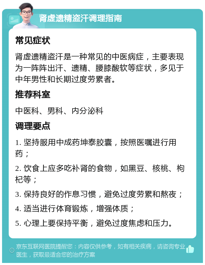 肾虚遗精盗汗调理指南 常见症状 肾虚遗精盗汗是一种常见的中医病症，主要表现为一阵阵出汗、遗精、腰膝酸软等症状，多见于中年男性和长期过度劳累者。 推荐科室 中医科、男科、内分泌科 调理要点 1. 坚持服用中成药坤泰胶囊，按照医嘱进行用药； 2. 饮食上应多吃补肾的食物，如黑豆、核桃、枸杞等； 3. 保持良好的作息习惯，避免过度劳累和熬夜； 4. 适当进行体育锻炼，增强体质； 5. 心理上要保持平衡，避免过度焦虑和压力。