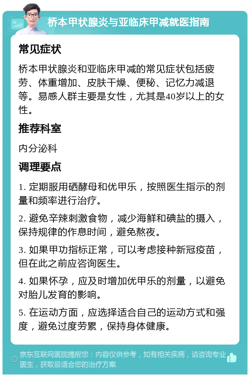 桥本甲状腺炎与亚临床甲减就医指南 常见症状 桥本甲状腺炎和亚临床甲减的常见症状包括疲劳、体重增加、皮肤干燥、便秘、记忆力减退等。易感人群主要是女性，尤其是40岁以上的女性。 推荐科室 内分泌科 调理要点 1. 定期服用硒酵母和优甲乐，按照医生指示的剂量和频率进行治疗。 2. 避免辛辣刺激食物，减少海鲜和碘盐的摄入，保持规律的作息时间，避免熬夜。 3. 如果甲功指标正常，可以考虑接种新冠疫苗，但在此之前应咨询医生。 4. 如果怀孕，应及时增加优甲乐的剂量，以避免对胎儿发育的影响。 5. 在运动方面，应选择适合自己的运动方式和强度，避免过度劳累，保持身体健康。