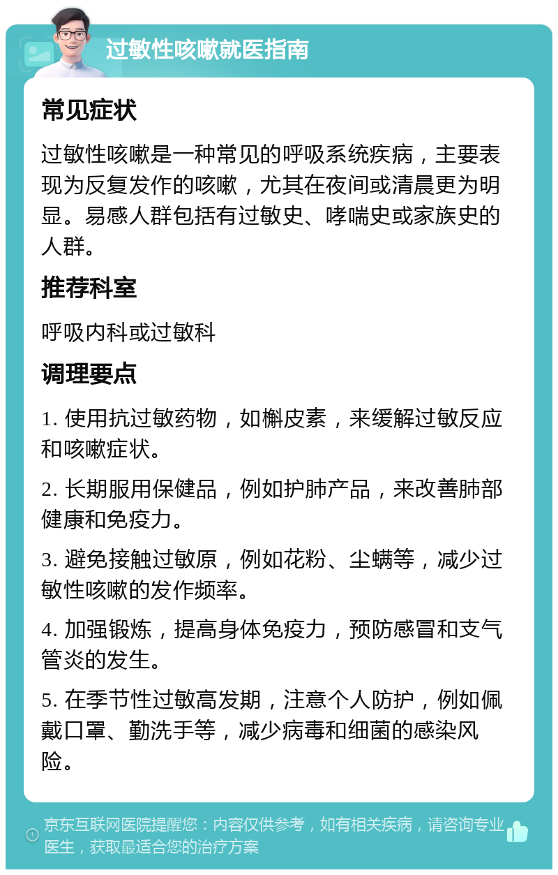 过敏性咳嗽就医指南 常见症状 过敏性咳嗽是一种常见的呼吸系统疾病，主要表现为反复发作的咳嗽，尤其在夜间或清晨更为明显。易感人群包括有过敏史、哮喘史或家族史的人群。 推荐科室 呼吸内科或过敏科 调理要点 1. 使用抗过敏药物，如槲皮素，来缓解过敏反应和咳嗽症状。 2. 长期服用保健品，例如护肺产品，来改善肺部健康和免疫力。 3. 避免接触过敏原，例如花粉、尘螨等，减少过敏性咳嗽的发作频率。 4. 加强锻炼，提高身体免疫力，预防感冒和支气管炎的发生。 5. 在季节性过敏高发期，注意个人防护，例如佩戴口罩、勤洗手等，减少病毒和细菌的感染风险。