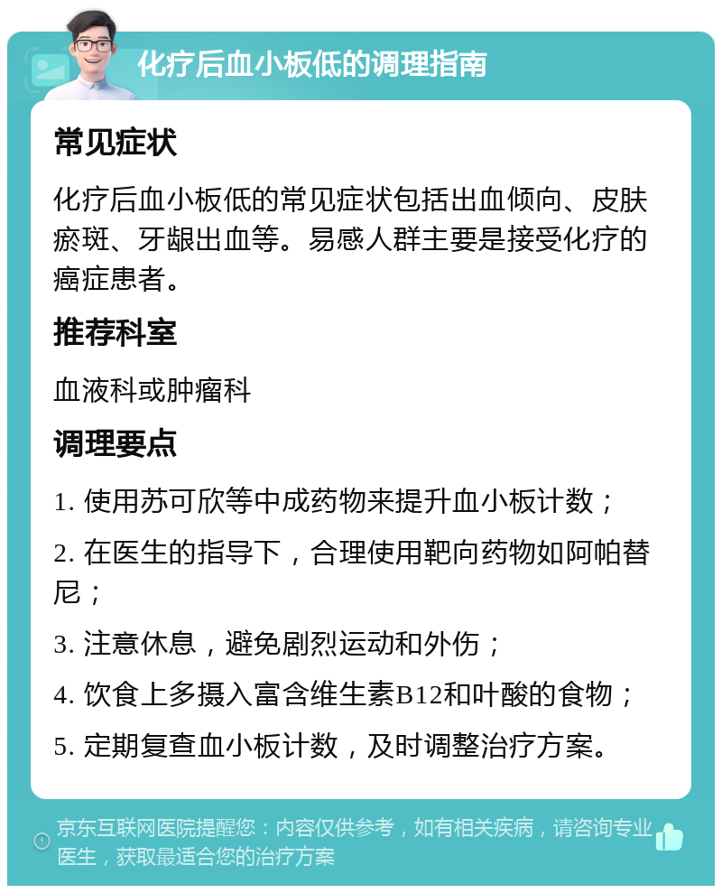 化疗后血小板低的调理指南 常见症状 化疗后血小板低的常见症状包括出血倾向、皮肤瘀斑、牙龈出血等。易感人群主要是接受化疗的癌症患者。 推荐科室 血液科或肿瘤科 调理要点 1. 使用苏可欣等中成药物来提升血小板计数； 2. 在医生的指导下，合理使用靶向药物如阿帕替尼； 3. 注意休息，避免剧烈运动和外伤； 4. 饮食上多摄入富含维生素B12和叶酸的食物； 5. 定期复查血小板计数，及时调整治疗方案。