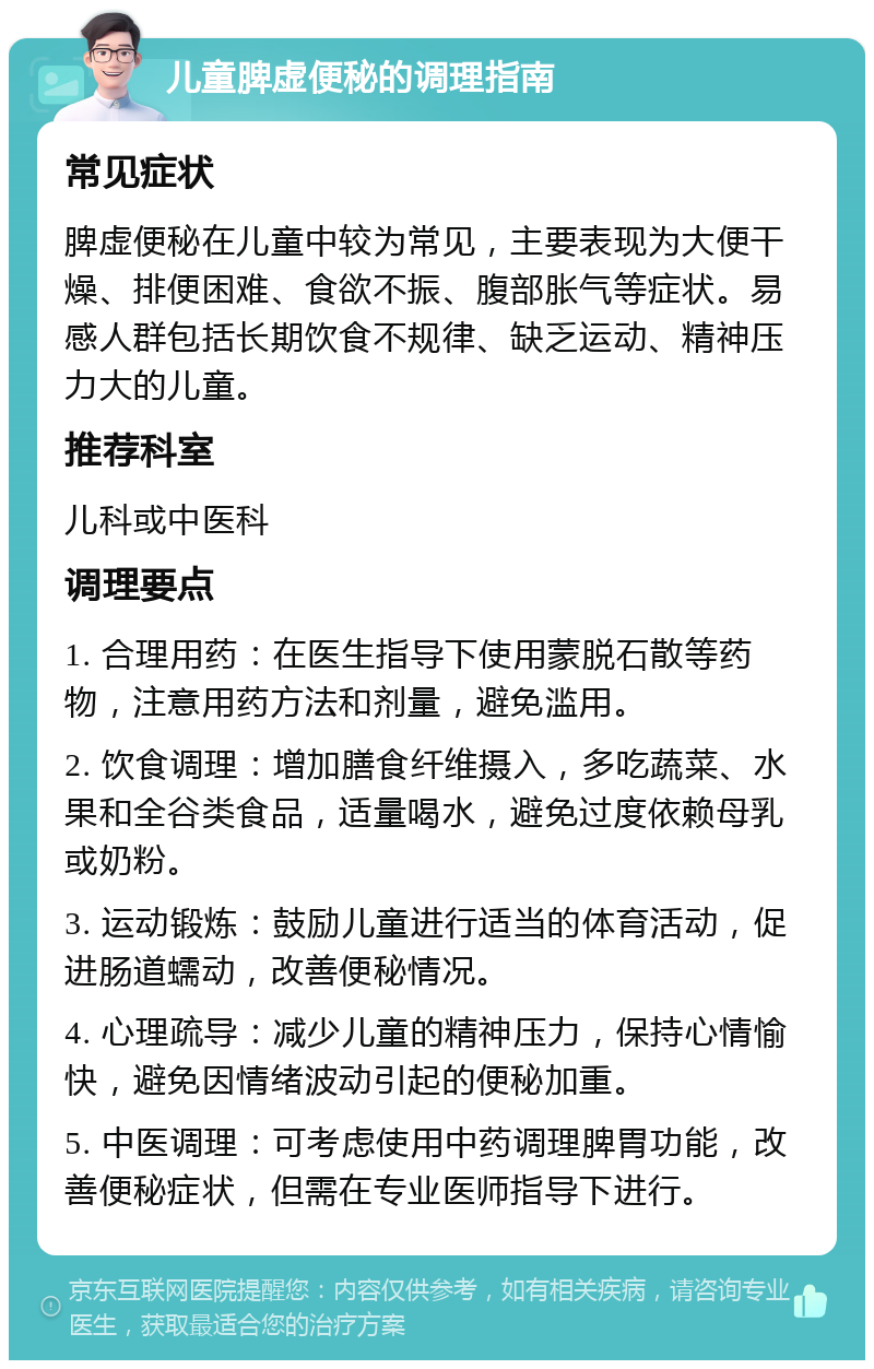 儿童脾虚便秘的调理指南 常见症状 脾虚便秘在儿童中较为常见，主要表现为大便干燥、排便困难、食欲不振、腹部胀气等症状。易感人群包括长期饮食不规律、缺乏运动、精神压力大的儿童。 推荐科室 儿科或中医科 调理要点 1. 合理用药：在医生指导下使用蒙脱石散等药物，注意用药方法和剂量，避免滥用。 2. 饮食调理：增加膳食纤维摄入，多吃蔬菜、水果和全谷类食品，适量喝水，避免过度依赖母乳或奶粉。 3. 运动锻炼：鼓励儿童进行适当的体育活动，促进肠道蠕动，改善便秘情况。 4. 心理疏导：减少儿童的精神压力，保持心情愉快，避免因情绪波动引起的便秘加重。 5. 中医调理：可考虑使用中药调理脾胃功能，改善便秘症状，但需在专业医师指导下进行。