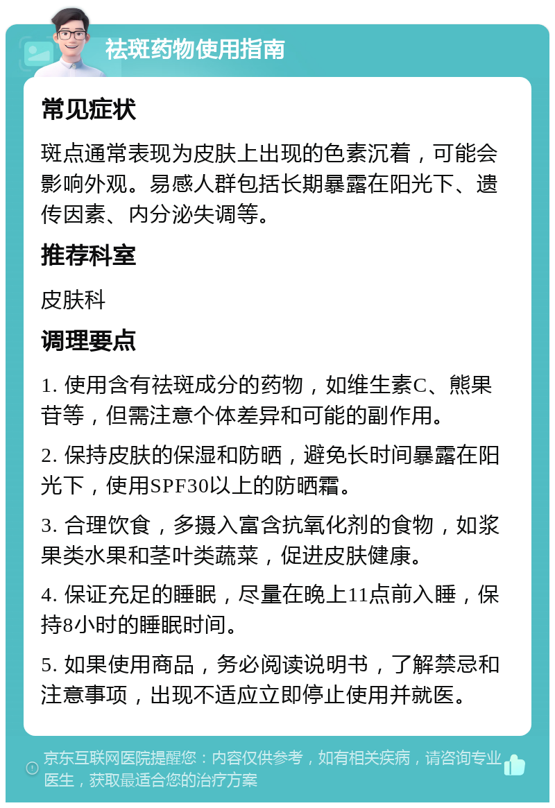 祛斑药物使用指南 常见症状 斑点通常表现为皮肤上出现的色素沉着，可能会影响外观。易感人群包括长期暴露在阳光下、遗传因素、内分泌失调等。 推荐科室 皮肤科 调理要点 1. 使用含有祛斑成分的药物，如维生素C、熊果苷等，但需注意个体差异和可能的副作用。 2. 保持皮肤的保湿和防晒，避免长时间暴露在阳光下，使用SPF30以上的防晒霜。 3. 合理饮食，多摄入富含抗氧化剂的食物，如浆果类水果和茎叶类蔬菜，促进皮肤健康。 4. 保证充足的睡眠，尽量在晚上11点前入睡，保持8小时的睡眠时间。 5. 如果使用商品，务必阅读说明书，了解禁忌和注意事项，出现不适应立即停止使用并就医。