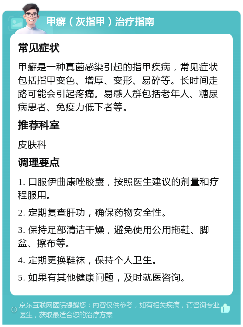 甲癣（灰指甲）治疗指南 常见症状 甲癣是一种真菌感染引起的指甲疾病，常见症状包括指甲变色、增厚、变形、易碎等。长时间走路可能会引起疼痛。易感人群包括老年人、糖尿病患者、免疫力低下者等。 推荐科室 皮肤科 调理要点 1. 口服伊曲康唑胶囊，按照医生建议的剂量和疗程服用。 2. 定期复查肝功，确保药物安全性。 3. 保持足部清洁干燥，避免使用公用拖鞋、脚盆、擦布等。 4. 定期更换鞋袜，保持个人卫生。 5. 如果有其他健康问题，及时就医咨询。