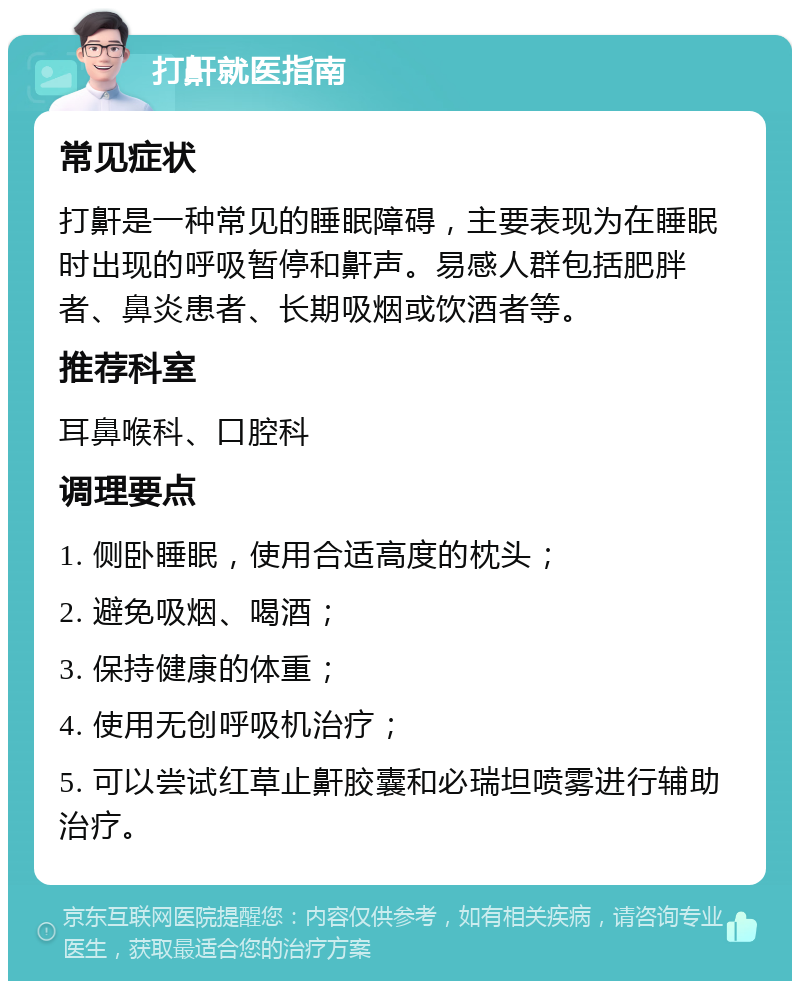 打鼾就医指南 常见症状 打鼾是一种常见的睡眠障碍，主要表现为在睡眠时出现的呼吸暂停和鼾声。易感人群包括肥胖者、鼻炎患者、长期吸烟或饮酒者等。 推荐科室 耳鼻喉科、口腔科 调理要点 1. 侧卧睡眠，使用合适高度的枕头； 2. 避免吸烟、喝酒； 3. 保持健康的体重； 4. 使用无创呼吸机治疗； 5. 可以尝试红草止鼾胶囊和必瑞坦喷雾进行辅助治疗。