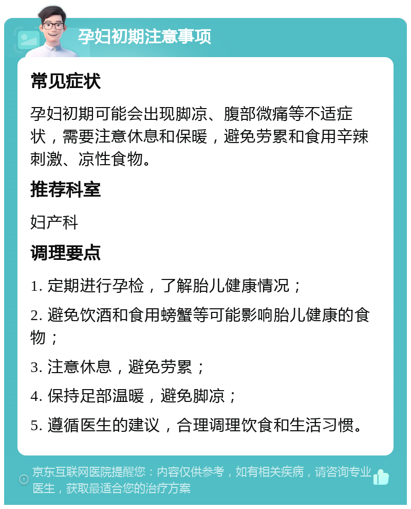 孕妇初期注意事项 常见症状 孕妇初期可能会出现脚凉、腹部微痛等不适症状，需要注意休息和保暖，避免劳累和食用辛辣刺激、凉性食物。 推荐科室 妇产科 调理要点 1. 定期进行孕检，了解胎儿健康情况； 2. 避免饮酒和食用螃蟹等可能影响胎儿健康的食物； 3. 注意休息，避免劳累； 4. 保持足部温暖，避免脚凉； 5. 遵循医生的建议，合理调理饮食和生活习惯。