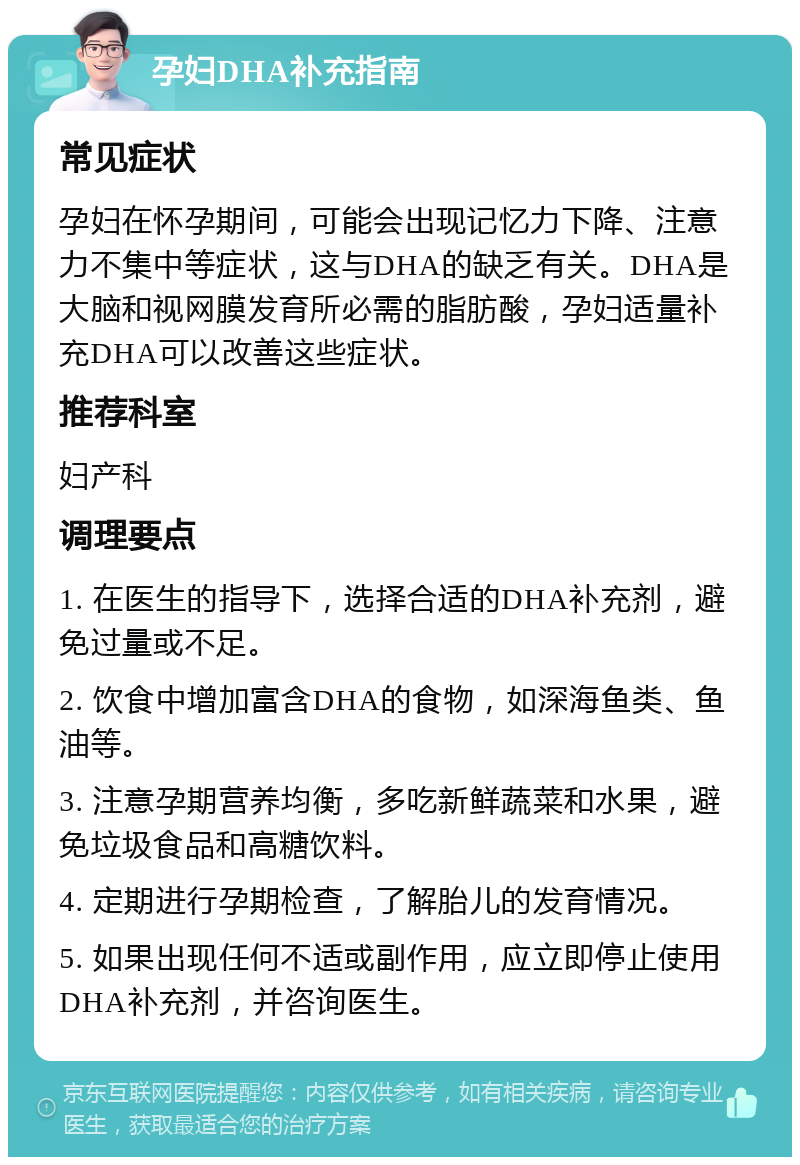 孕妇DHA补充指南 常见症状 孕妇在怀孕期间，可能会出现记忆力下降、注意力不集中等症状，这与DHA的缺乏有关。DHA是大脑和视网膜发育所必需的脂肪酸，孕妇适量补充DHA可以改善这些症状。 推荐科室 妇产科 调理要点 1. 在医生的指导下，选择合适的DHA补充剂，避免过量或不足。 2. 饮食中增加富含DHA的食物，如深海鱼类、鱼油等。 3. 注意孕期营养均衡，多吃新鲜蔬菜和水果，避免垃圾食品和高糖饮料。 4. 定期进行孕期检查，了解胎儿的发育情况。 5. 如果出现任何不适或副作用，应立即停止使用DHA补充剂，并咨询医生。