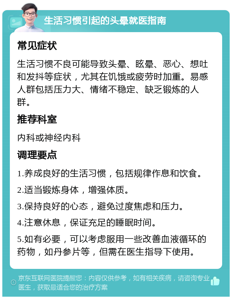 生活习惯引起的头晕就医指南 常见症状 生活习惯不良可能导致头晕、眩晕、恶心、想吐和发抖等症状，尤其在饥饿或疲劳时加重。易感人群包括压力大、情绪不稳定、缺乏锻炼的人群。 推荐科室 内科或神经内科 调理要点 1.养成良好的生活习惯，包括规律作息和饮食。 2.适当锻炼身体，增强体质。 3.保持良好的心态，避免过度焦虑和压力。 4.注意休息，保证充足的睡眠时间。 5.如有必要，可以考虑服用一些改善血液循环的药物，如丹参片等，但需在医生指导下使用。