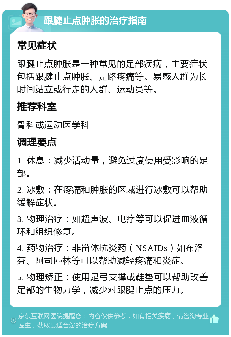 跟腱止点肿胀的治疗指南 常见症状 跟腱止点肿胀是一种常见的足部疾病，主要症状包括跟腱止点肿胀、走路疼痛等。易感人群为长时间站立或行走的人群、运动员等。 推荐科室 骨科或运动医学科 调理要点 1. 休息：减少活动量，避免过度使用受影响的足部。 2. 冰敷：在疼痛和肿胀的区域进行冰敷可以帮助缓解症状。 3. 物理治疗：如超声波、电疗等可以促进血液循环和组织修复。 4. 药物治疗：非甾体抗炎药（NSAIDs）如布洛芬、阿司匹林等可以帮助减轻疼痛和炎症。 5. 物理矫正：使用足弓支撑或鞋垫可以帮助改善足部的生物力学，减少对跟腱止点的压力。