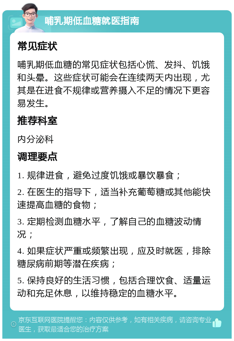 哺乳期低血糖就医指南 常见症状 哺乳期低血糖的常见症状包括心慌、发抖、饥饿和头晕。这些症状可能会在连续两天内出现，尤其是在进食不规律或营养摄入不足的情况下更容易发生。 推荐科室 内分泌科 调理要点 1. 规律进食，避免过度饥饿或暴饮暴食； 2. 在医生的指导下，适当补充葡萄糖或其他能快速提高血糖的食物； 3. 定期检测血糖水平，了解自己的血糖波动情况； 4. 如果症状严重或频繁出现，应及时就医，排除糖尿病前期等潜在疾病； 5. 保持良好的生活习惯，包括合理饮食、适量运动和充足休息，以维持稳定的血糖水平。