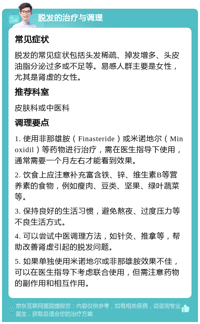 脱发的治疗与调理 常见症状 脱发的常见症状包括头发稀疏、掉发增多、头皮油脂分泌过多或不足等。易感人群主要是女性，尤其是肾虚的女性。 推荐科室 皮肤科或中医科 调理要点 1. 使用非那雄胺（Finasteride）或米诺地尔（Minoxidil）等药物进行治疗，需在医生指导下使用，通常需要一个月左右才能看到效果。 2. 饮食上应注意补充富含铁、锌、维生素B等营养素的食物，例如瘦肉、豆类、坚果、绿叶蔬菜等。 3. 保持良好的生活习惯，避免熬夜、过度压力等不良生活方式。 4. 可以尝试中医调理方法，如针灸、推拿等，帮助改善肾虚引起的脱发问题。 5. 如果单独使用米诺地尔或非那雄胺效果不佳，可以在医生指导下考虑联合使用，但需注意药物的副作用和相互作用。