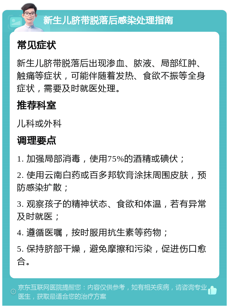 新生儿脐带脱落后感染处理指南 常见症状 新生儿脐带脱落后出现渗血、脓液、局部红肿、触痛等症状，可能伴随着发热、食欲不振等全身症状，需要及时就医处理。 推荐科室 儿科或外科 调理要点 1. 加强局部消毒，使用75%的酒精或碘伏； 2. 使用云南白药或百多邦软膏涂抹周围皮肤，预防感染扩散； 3. 观察孩子的精神状态、食欲和体温，若有异常及时就医； 4. 遵循医嘱，按时服用抗生素等药物； 5. 保持脐部干燥，避免摩擦和污染，促进伤口愈合。