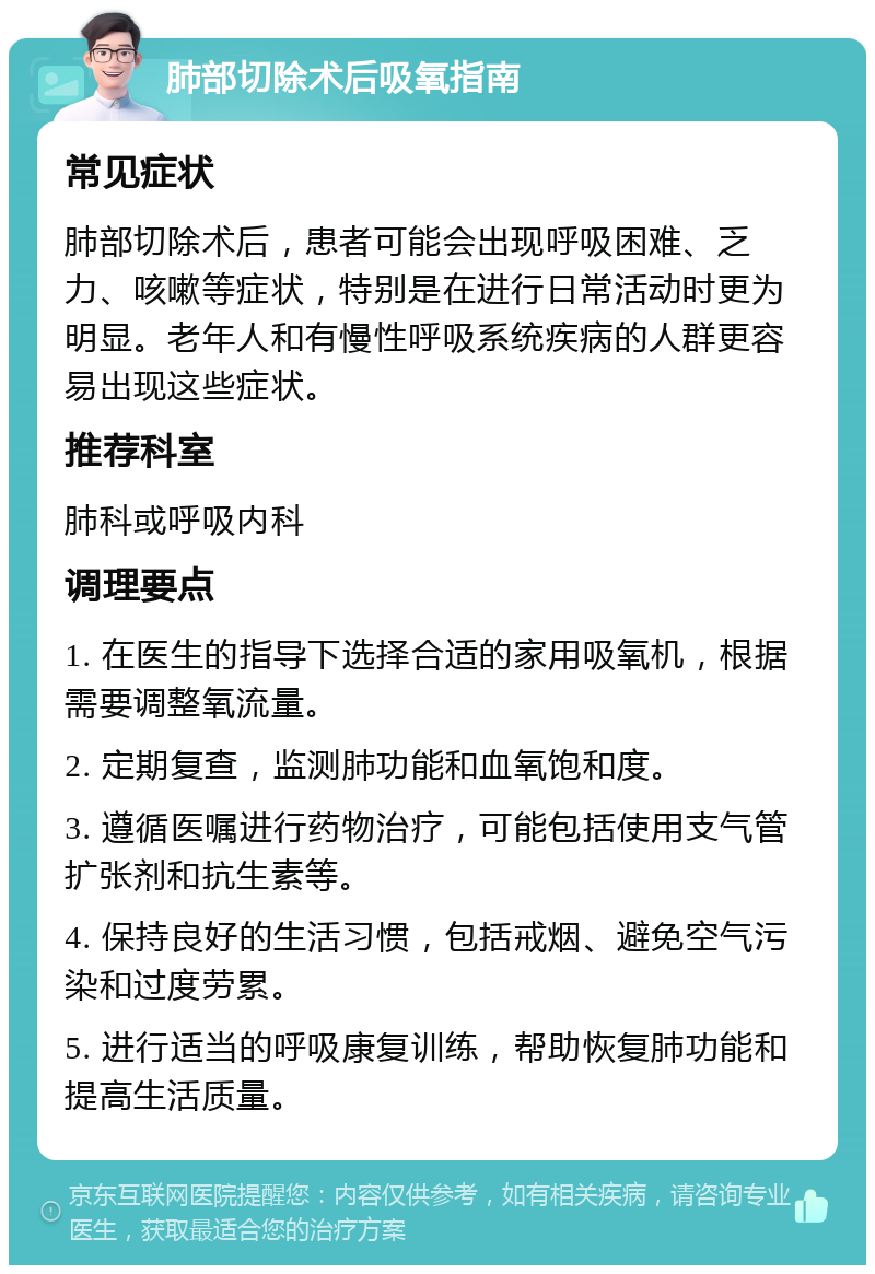 肺部切除术后吸氧指南 常见症状 肺部切除术后，患者可能会出现呼吸困难、乏力、咳嗽等症状，特别是在进行日常活动时更为明显。老年人和有慢性呼吸系统疾病的人群更容易出现这些症状。 推荐科室 肺科或呼吸内科 调理要点 1. 在医生的指导下选择合适的家用吸氧机，根据需要调整氧流量。 2. 定期复查，监测肺功能和血氧饱和度。 3. 遵循医嘱进行药物治疗，可能包括使用支气管扩张剂和抗生素等。 4. 保持良好的生活习惯，包括戒烟、避免空气污染和过度劳累。 5. 进行适当的呼吸康复训练，帮助恢复肺功能和提高生活质量。