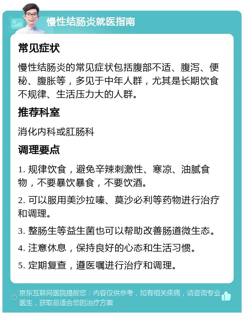 慢性结肠炎就医指南 常见症状 慢性结肠炎的常见症状包括腹部不适、腹泻、便秘、腹胀等，多见于中年人群，尤其是长期饮食不规律、生活压力大的人群。 推荐科室 消化内科或肛肠科 调理要点 1. 规律饮食，避免辛辣刺激性、寒凉、油腻食物，不要暴饮暴食，不要饮酒。 2. 可以服用美沙拉嗪、莫沙必利等药物进行治疗和调理。 3. 整肠生等益生菌也可以帮助改善肠道微生态。 4. 注意休息，保持良好的心态和生活习惯。 5. 定期复查，遵医嘱进行治疗和调理。