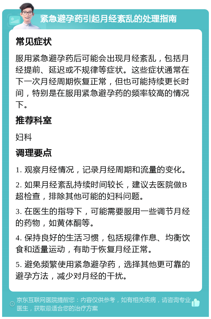 紧急避孕药引起月经紊乱的处理指南 常见症状 服用紧急避孕药后可能会出现月经紊乱，包括月经提前、延迟或不规律等症状。这些症状通常在下一次月经周期恢复正常，但也可能持续更长时间，特别是在服用紧急避孕药的频率较高的情况下。 推荐科室 妇科 调理要点 1. 观察月经情况，记录月经周期和流量的变化。 2. 如果月经紊乱持续时间较长，建议去医院做B超检查，排除其他可能的妇科问题。 3. 在医生的指导下，可能需要服用一些调节月经的药物，如黄体酮等。 4. 保持良好的生活习惯，包括规律作息、均衡饮食和适量运动，有助于恢复月经正常。 5. 避免频繁使用紧急避孕药，选择其他更可靠的避孕方法，减少对月经的干扰。