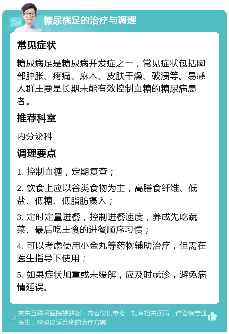 糖尿病足的治疗与调理 常见症状 糖尿病足是糖尿病并发症之一，常见症状包括脚部肿胀、疼痛、麻木、皮肤干燥、破溃等。易感人群主要是长期未能有效控制血糖的糖尿病患者。 推荐科室 内分泌科 调理要点 1. 控制血糖，定期复查； 2. 饮食上应以谷类食物为主，高膳食纤维、低盐、低糖、低脂肪摄入； 3. 定时定量进餐，控制进餐速度，养成先吃蔬菜、最后吃主食的进餐顺序习惯； 4. 可以考虑使用小金丸等药物辅助治疗，但需在医生指导下使用； 5. 如果症状加重或未缓解，应及时就诊，避免病情延误。