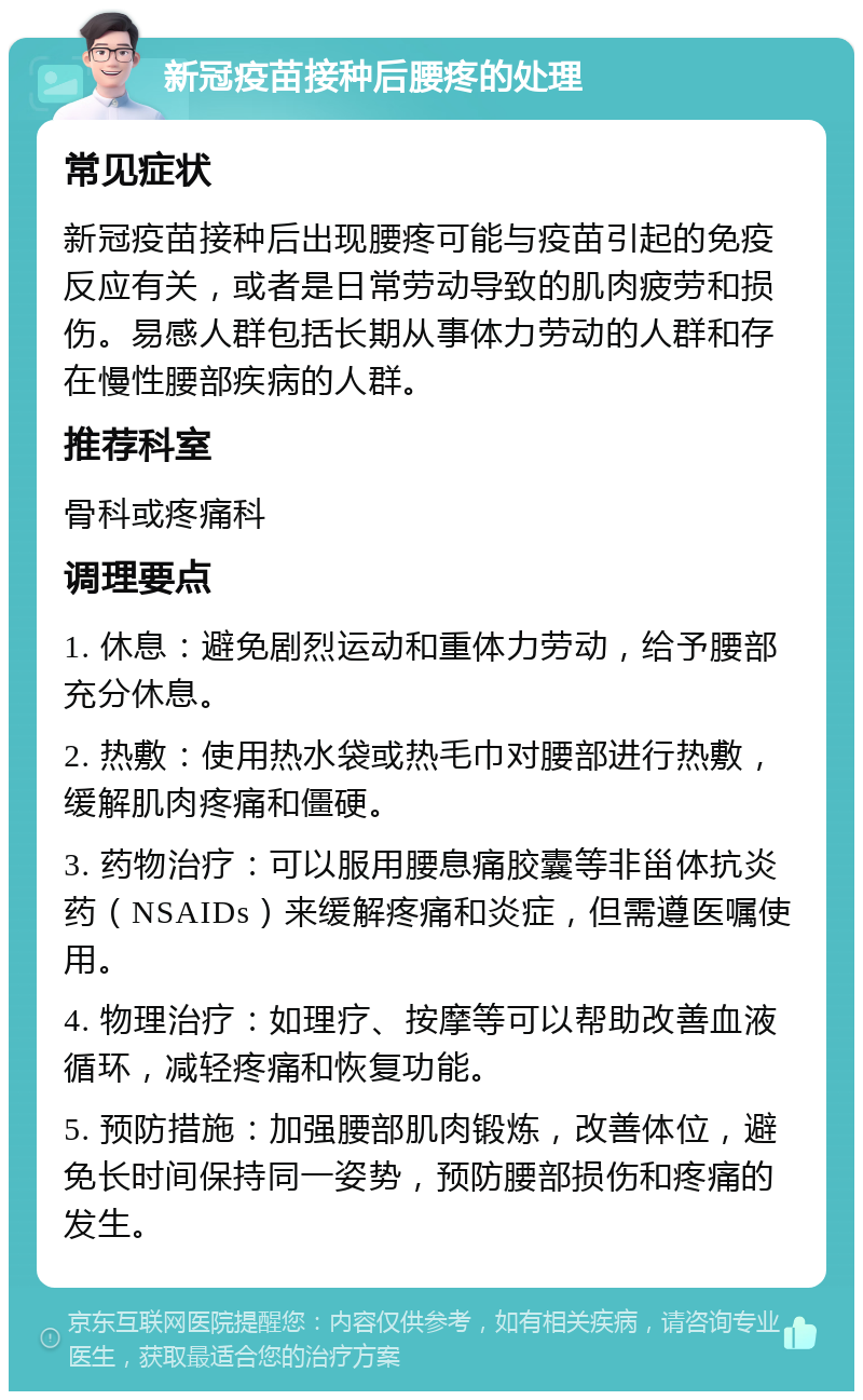 新冠疫苗接种后腰疼的处理 常见症状 新冠疫苗接种后出现腰疼可能与疫苗引起的免疫反应有关，或者是日常劳动导致的肌肉疲劳和损伤。易感人群包括长期从事体力劳动的人群和存在慢性腰部疾病的人群。 推荐科室 骨科或疼痛科 调理要点 1. 休息：避免剧烈运动和重体力劳动，给予腰部充分休息。 2. 热敷：使用热水袋或热毛巾对腰部进行热敷，缓解肌肉疼痛和僵硬。 3. 药物治疗：可以服用腰息痛胶囊等非甾体抗炎药（NSAIDs）来缓解疼痛和炎症，但需遵医嘱使用。 4. 物理治疗：如理疗、按摩等可以帮助改善血液循环，减轻疼痛和恢复功能。 5. 预防措施：加强腰部肌肉锻炼，改善体位，避免长时间保持同一姿势，预防腰部损伤和疼痛的发生。