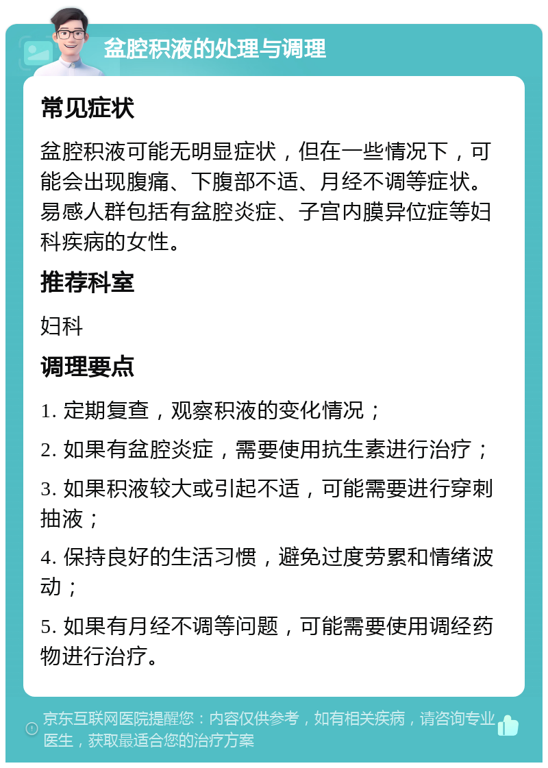 盆腔积液的处理与调理 常见症状 盆腔积液可能无明显症状，但在一些情况下，可能会出现腹痛、下腹部不适、月经不调等症状。易感人群包括有盆腔炎症、子宫内膜异位症等妇科疾病的女性。 推荐科室 妇科 调理要点 1. 定期复查，观察积液的变化情况； 2. 如果有盆腔炎症，需要使用抗生素进行治疗； 3. 如果积液较大或引起不适，可能需要进行穿刺抽液； 4. 保持良好的生活习惯，避免过度劳累和情绪波动； 5. 如果有月经不调等问题，可能需要使用调经药物进行治疗。