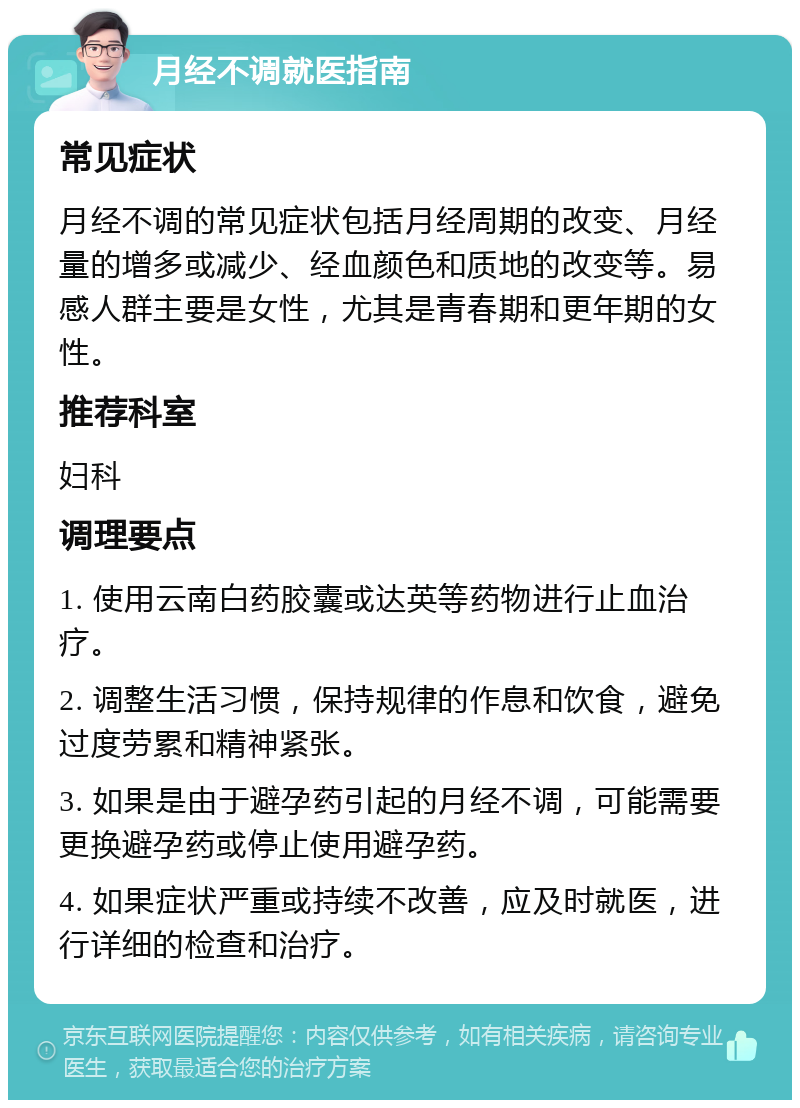 月经不调就医指南 常见症状 月经不调的常见症状包括月经周期的改变、月经量的增多或减少、经血颜色和质地的改变等。易感人群主要是女性，尤其是青春期和更年期的女性。 推荐科室 妇科 调理要点 1. 使用云南白药胶囊或达英等药物进行止血治疗。 2. 调整生活习惯，保持规律的作息和饮食，避免过度劳累和精神紧张。 3. 如果是由于避孕药引起的月经不调，可能需要更换避孕药或停止使用避孕药。 4. 如果症状严重或持续不改善，应及时就医，进行详细的检查和治疗。