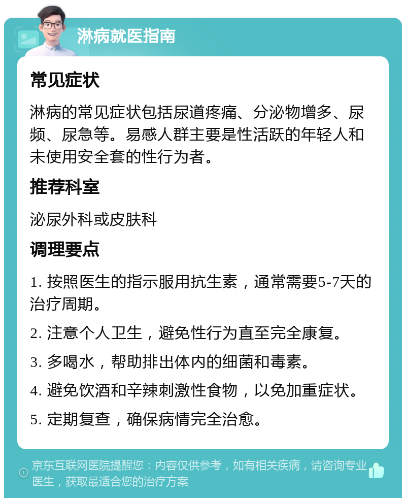 淋病就医指南 常见症状 淋病的常见症状包括尿道疼痛、分泌物增多、尿频、尿急等。易感人群主要是性活跃的年轻人和未使用安全套的性行为者。 推荐科室 泌尿外科或皮肤科 调理要点 1. 按照医生的指示服用抗生素，通常需要5-7天的治疗周期。 2. 注意个人卫生，避免性行为直至完全康复。 3. 多喝水，帮助排出体内的细菌和毒素。 4. 避免饮酒和辛辣刺激性食物，以免加重症状。 5. 定期复查，确保病情完全治愈。