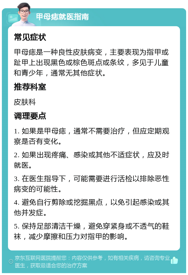 甲母痣就医指南 常见症状 甲母痣是一种良性皮肤病变，主要表现为指甲或趾甲上出现黑色或棕色斑点或条纹，多见于儿童和青少年，通常无其他症状。 推荐科室 皮肤科 调理要点 1. 如果是甲母痣，通常不需要治疗，但应定期观察是否有变化。 2. 如果出现疼痛、感染或其他不适症状，应及时就医。 3. 在医生指导下，可能需要进行活检以排除恶性病变的可能性。 4. 避免自行剪除或挖掘黑点，以免引起感染或其他并发症。 5. 保持足部清洁干燥，避免穿紧身或不透气的鞋袜，减少摩擦和压力对指甲的影响。