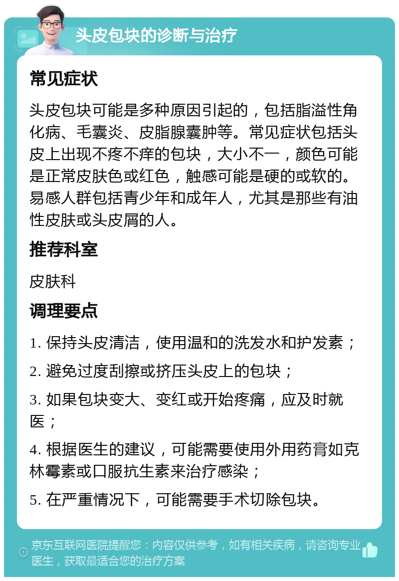 头皮包块的诊断与治疗 常见症状 头皮包块可能是多种原因引起的，包括脂溢性角化病、毛囊炎、皮脂腺囊肿等。常见症状包括头皮上出现不疼不痒的包块，大小不一，颜色可能是正常皮肤色或红色，触感可能是硬的或软的。易感人群包括青少年和成年人，尤其是那些有油性皮肤或头皮屑的人。 推荐科室 皮肤科 调理要点 1. 保持头皮清洁，使用温和的洗发水和护发素； 2. 避免过度刮擦或挤压头皮上的包块； 3. 如果包块变大、变红或开始疼痛，应及时就医； 4. 根据医生的建议，可能需要使用外用药膏如克林霉素或口服抗生素来治疗感染； 5. 在严重情况下，可能需要手术切除包块。