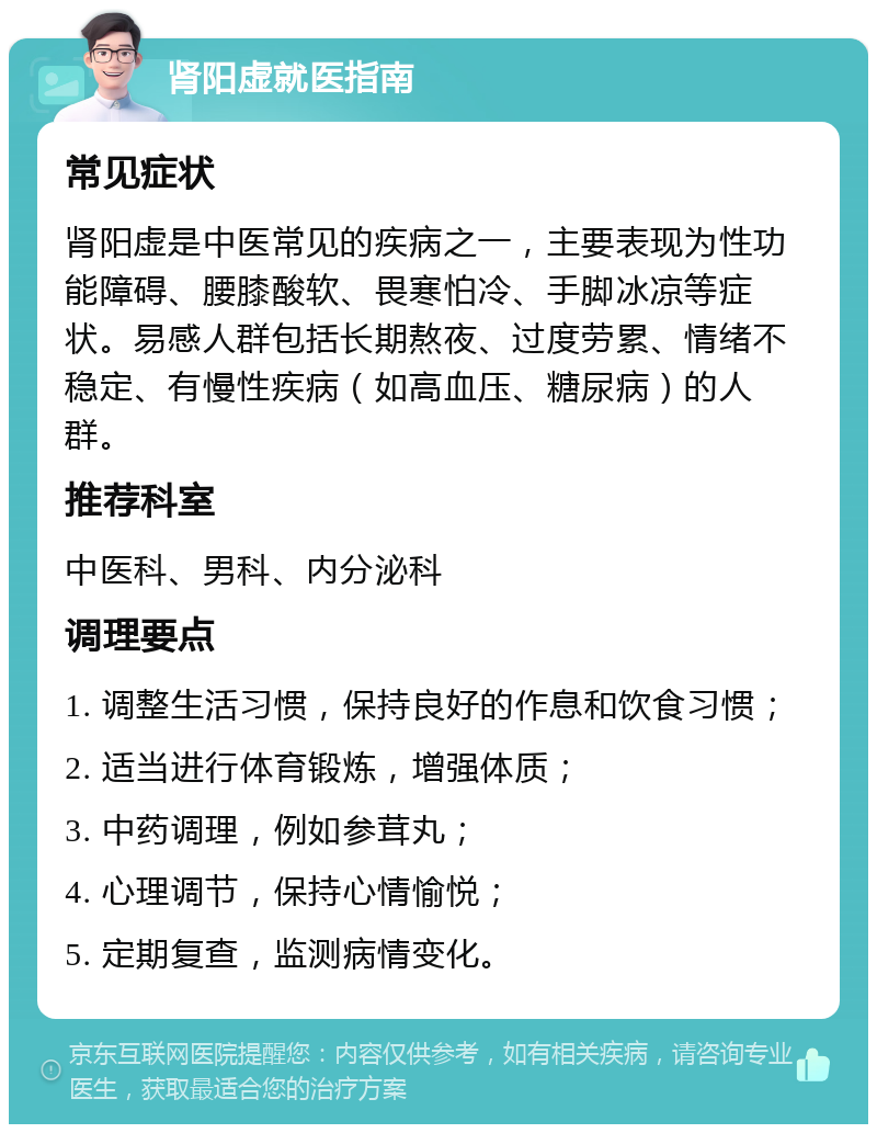 肾阳虚就医指南 常见症状 肾阳虚是中医常见的疾病之一，主要表现为性功能障碍、腰膝酸软、畏寒怕冷、手脚冰凉等症状。易感人群包括长期熬夜、过度劳累、情绪不稳定、有慢性疾病（如高血压、糖尿病）的人群。 推荐科室 中医科、男科、内分泌科 调理要点 1. 调整生活习惯，保持良好的作息和饮食习惯； 2. 适当进行体育锻炼，增强体质； 3. 中药调理，例如参茸丸； 4. 心理调节，保持心情愉悦； 5. 定期复查，监测病情变化。