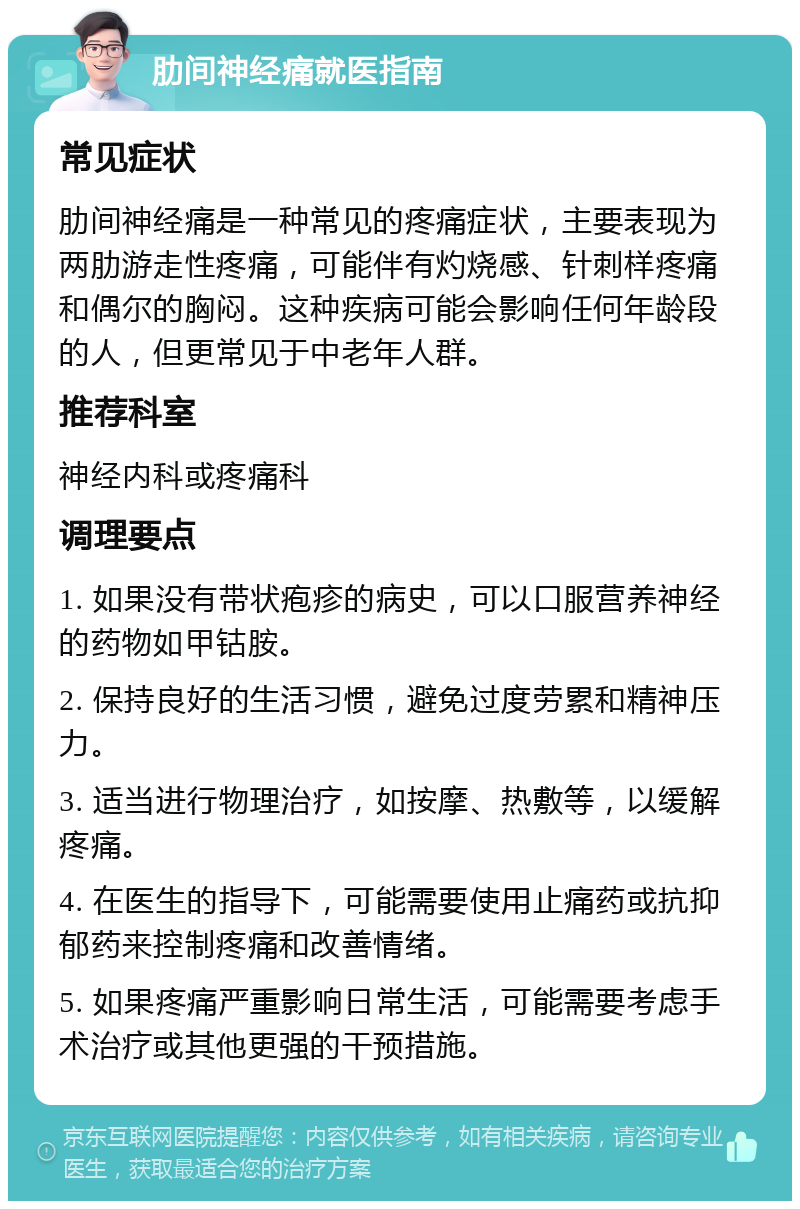 肋间神经痛就医指南 常见症状 肋间神经痛是一种常见的疼痛症状，主要表现为两肋游走性疼痛，可能伴有灼烧感、针刺样疼痛和偶尔的胸闷。这种疾病可能会影响任何年龄段的人，但更常见于中老年人群。 推荐科室 神经内科或疼痛科 调理要点 1. 如果没有带状疱疹的病史，可以口服营养神经的药物如甲钴胺。 2. 保持良好的生活习惯，避免过度劳累和精神压力。 3. 适当进行物理治疗，如按摩、热敷等，以缓解疼痛。 4. 在医生的指导下，可能需要使用止痛药或抗抑郁药来控制疼痛和改善情绪。 5. 如果疼痛严重影响日常生活，可能需要考虑手术治疗或其他更强的干预措施。