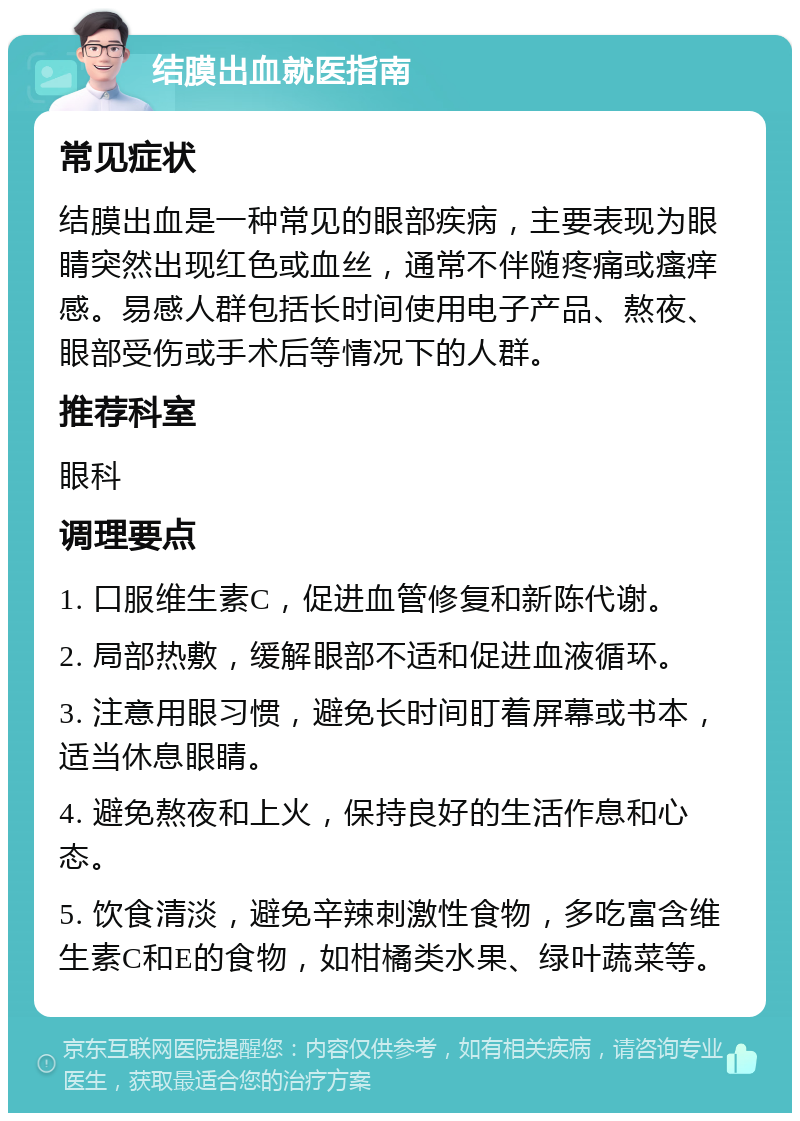 结膜出血就医指南 常见症状 结膜出血是一种常见的眼部疾病，主要表现为眼睛突然出现红色或血丝，通常不伴随疼痛或瘙痒感。易感人群包括长时间使用电子产品、熬夜、眼部受伤或手术后等情况下的人群。 推荐科室 眼科 调理要点 1. 口服维生素C，促进血管修复和新陈代谢。 2. 局部热敷，缓解眼部不适和促进血液循环。 3. 注意用眼习惯，避免长时间盯着屏幕或书本，适当休息眼睛。 4. 避免熬夜和上火，保持良好的生活作息和心态。 5. 饮食清淡，避免辛辣刺激性食物，多吃富含维生素C和E的食物，如柑橘类水果、绿叶蔬菜等。