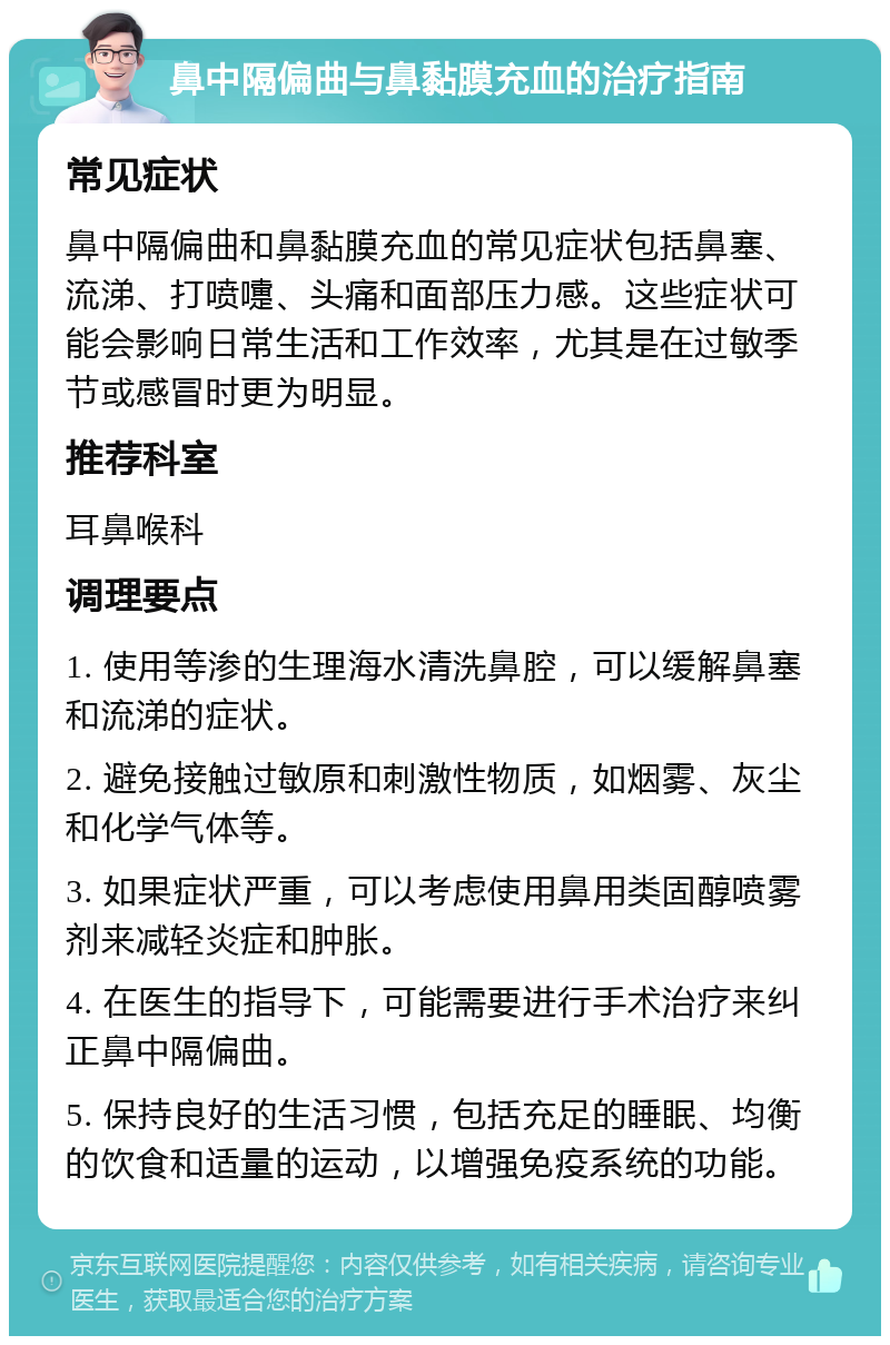 鼻中隔偏曲与鼻黏膜充血的治疗指南 常见症状 鼻中隔偏曲和鼻黏膜充血的常见症状包括鼻塞、流涕、打喷嚏、头痛和面部压力感。这些症状可能会影响日常生活和工作效率，尤其是在过敏季节或感冒时更为明显。 推荐科室 耳鼻喉科 调理要点 1. 使用等渗的生理海水清洗鼻腔，可以缓解鼻塞和流涕的症状。 2. 避免接触过敏原和刺激性物质，如烟雾、灰尘和化学气体等。 3. 如果症状严重，可以考虑使用鼻用类固醇喷雾剂来减轻炎症和肿胀。 4. 在医生的指导下，可能需要进行手术治疗来纠正鼻中隔偏曲。 5. 保持良好的生活习惯，包括充足的睡眠、均衡的饮食和适量的运动，以增强免疫系统的功能。