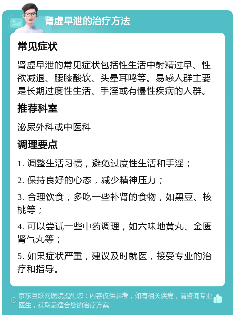 肾虚早泄的治疗方法 常见症状 肾虚早泄的常见症状包括性生活中射精过早、性欲减退、腰膝酸软、头晕耳鸣等。易感人群主要是长期过度性生活、手淫或有慢性疾病的人群。 推荐科室 泌尿外科或中医科 调理要点 1. 调整生活习惯，避免过度性生活和手淫； 2. 保持良好的心态，减少精神压力； 3. 合理饮食，多吃一些补肾的食物，如黑豆、核桃等； 4. 可以尝试一些中药调理，如六味地黄丸、金匮肾气丸等； 5. 如果症状严重，建议及时就医，接受专业的治疗和指导。