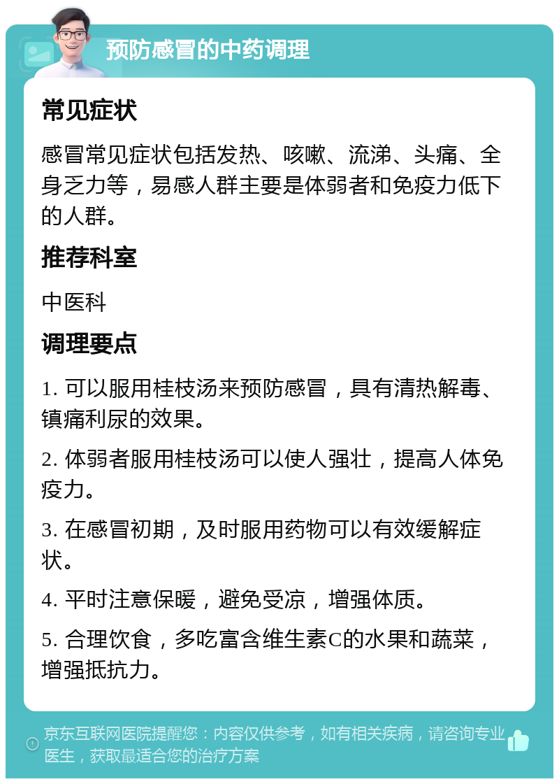 预防感冒的中药调理 常见症状 感冒常见症状包括发热、咳嗽、流涕、头痛、全身乏力等，易感人群主要是体弱者和免疫力低下的人群。 推荐科室 中医科 调理要点 1. 可以服用桂枝汤来预防感冒，具有清热解毒、镇痛利尿的效果。 2. 体弱者服用桂枝汤可以使人强壮，提高人体免疫力。 3. 在感冒初期，及时服用药物可以有效缓解症状。 4. 平时注意保暖，避免受凉，增强体质。 5. 合理饮食，多吃富含维生素C的水果和蔬菜，增强抵抗力。