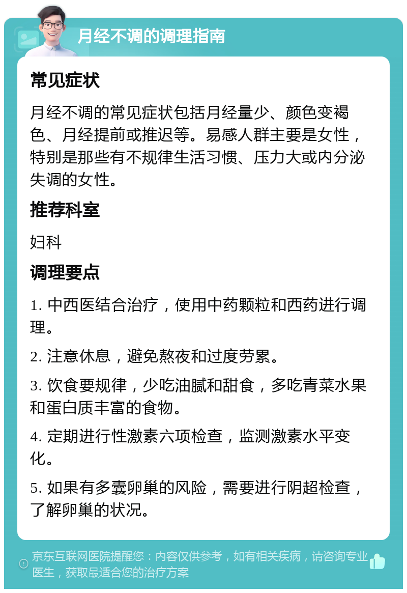 月经不调的调理指南 常见症状 月经不调的常见症状包括月经量少、颜色变褐色、月经提前或推迟等。易感人群主要是女性，特别是那些有不规律生活习惯、压力大或内分泌失调的女性。 推荐科室 妇科 调理要点 1. 中西医结合治疗，使用中药颗粒和西药进行调理。 2. 注意休息，避免熬夜和过度劳累。 3. 饮食要规律，少吃油腻和甜食，多吃青菜水果和蛋白质丰富的食物。 4. 定期进行性激素六项检查，监测激素水平变化。 5. 如果有多囊卵巢的风险，需要进行阴超检查，了解卵巢的状况。