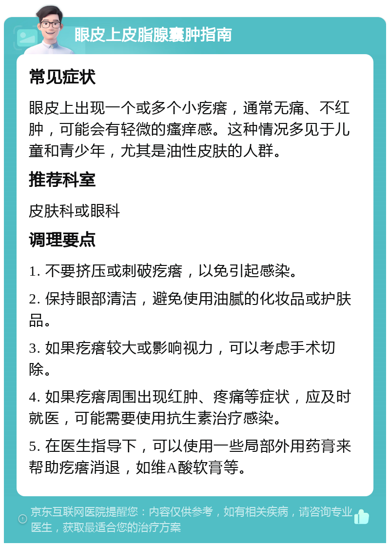 眼皮上皮脂腺囊肿指南 常见症状 眼皮上出现一个或多个小疙瘩，通常无痛、不红肿，可能会有轻微的瘙痒感。这种情况多见于儿童和青少年，尤其是油性皮肤的人群。 推荐科室 皮肤科或眼科 调理要点 1. 不要挤压或刺破疙瘩，以免引起感染。 2. 保持眼部清洁，避免使用油腻的化妆品或护肤品。 3. 如果疙瘩较大或影响视力，可以考虑手术切除。 4. 如果疙瘩周围出现红肿、疼痛等症状，应及时就医，可能需要使用抗生素治疗感染。 5. 在医生指导下，可以使用一些局部外用药膏来帮助疙瘩消退，如维A酸软膏等。