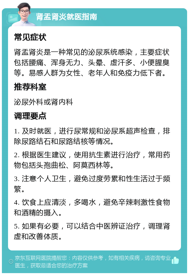 肾盂肾炎就医指南 常见症状 肾盂肾炎是一种常见的泌尿系统感染，主要症状包括腰痛、浑身无力、头晕、虚汗多、小便腥臭等。易感人群为女性、老年人和免疫力低下者。 推荐科室 泌尿外科或肾内科 调理要点 1. 及时就医，进行尿常规和泌尿系超声检查，排除尿路结石和尿路结核等情况。 2. 根据医生建议，使用抗生素进行治疗，常用药物包括头孢曲松、阿莫西林等。 3. 注意个人卫生，避免过度劳累和性生活过于频繁。 4. 饮食上应清淡，多喝水，避免辛辣刺激性食物和酒精的摄入。 5. 如果有必要，可以结合中医辨证治疗，调理肾虚和改善体质。