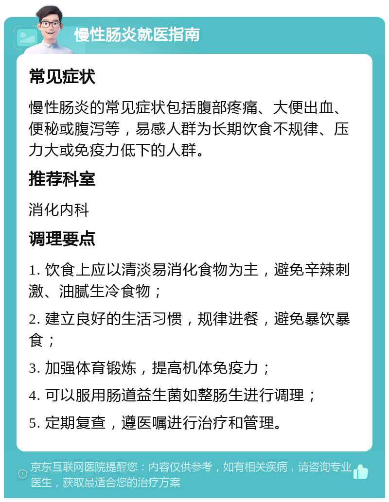 慢性肠炎就医指南 常见症状 慢性肠炎的常见症状包括腹部疼痛、大便出血、便秘或腹泻等，易感人群为长期饮食不规律、压力大或免疫力低下的人群。 推荐科室 消化内科 调理要点 1. 饮食上应以清淡易消化食物为主，避免辛辣刺激、油腻生冷食物； 2. 建立良好的生活习惯，规律进餐，避免暴饮暴食； 3. 加强体育锻炼，提高机体免疫力； 4. 可以服用肠道益生菌如整肠生进行调理； 5. 定期复查，遵医嘱进行治疗和管理。