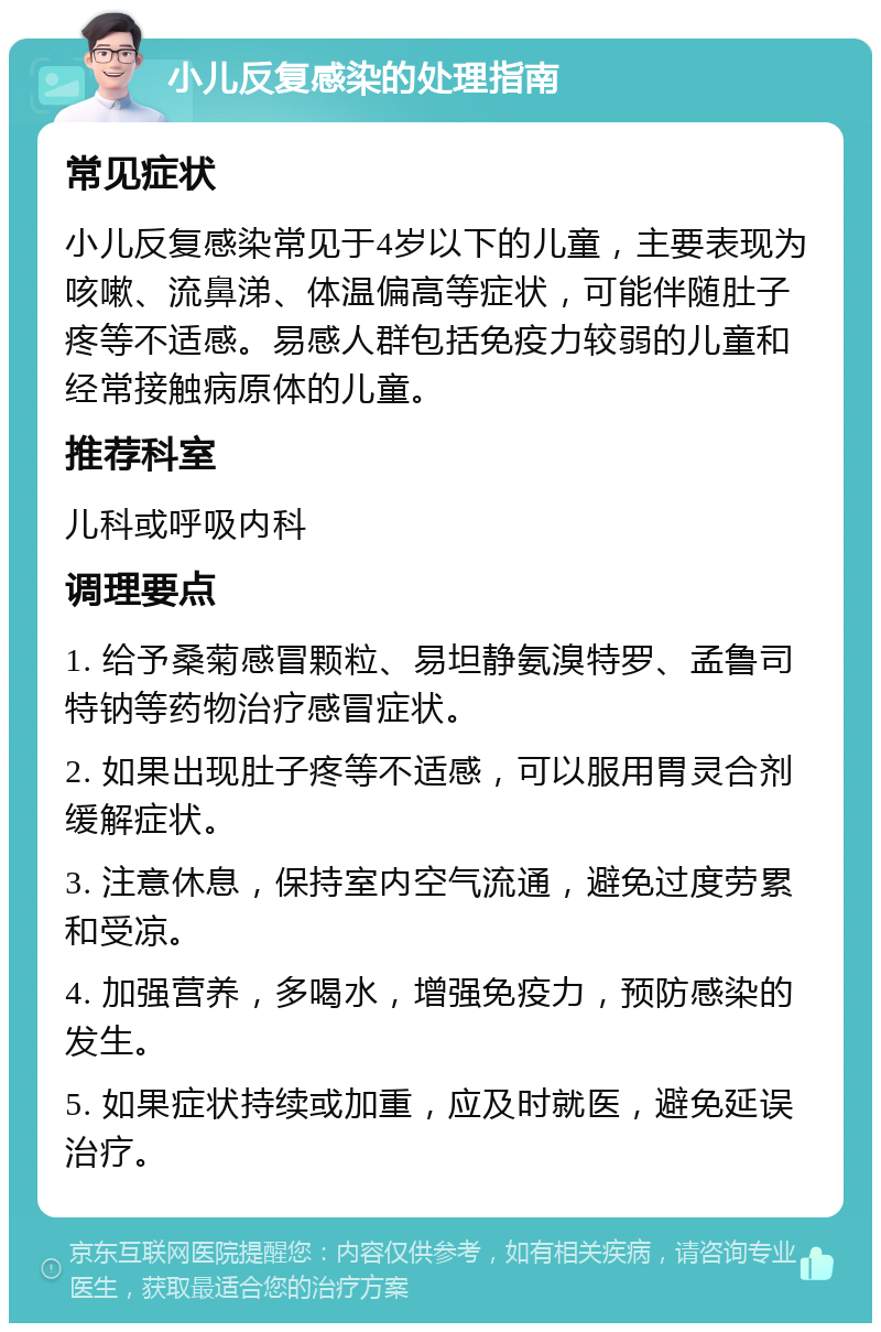 小儿反复感染的处理指南 常见症状 小儿反复感染常见于4岁以下的儿童，主要表现为咳嗽、流鼻涕、体温偏高等症状，可能伴随肚子疼等不适感。易感人群包括免疫力较弱的儿童和经常接触病原体的儿童。 推荐科室 儿科或呼吸内科 调理要点 1. 给予桑菊感冒颗粒、易坦静氨溴特罗、孟鲁司特钠等药物治疗感冒症状。 2. 如果出现肚子疼等不适感，可以服用胃灵合剂缓解症状。 3. 注意休息，保持室内空气流通，避免过度劳累和受凉。 4. 加强营养，多喝水，增强免疫力，预防感染的发生。 5. 如果症状持续或加重，应及时就医，避免延误治疗。