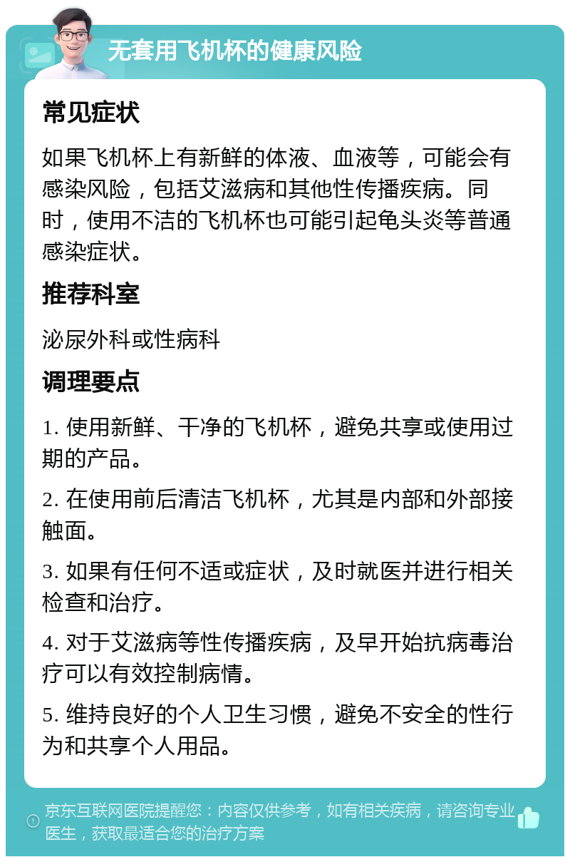 无套用飞机杯的健康风险 常见症状 如果飞机杯上有新鲜的体液、血液等，可能会有感染风险，包括艾滋病和其他性传播疾病。同时，使用不洁的飞机杯也可能引起龟头炎等普通感染症状。 推荐科室 泌尿外科或性病科 调理要点 1. 使用新鲜、干净的飞机杯，避免共享或使用过期的产品。 2. 在使用前后清洁飞机杯，尤其是内部和外部接触面。 3. 如果有任何不适或症状，及时就医并进行相关检查和治疗。 4. 对于艾滋病等性传播疾病，及早开始抗病毒治疗可以有效控制病情。 5. 维持良好的个人卫生习惯，避免不安全的性行为和共享个人用品。