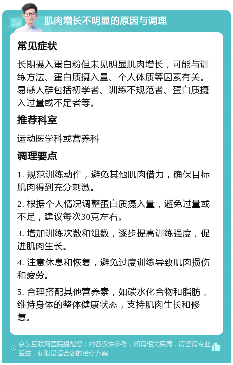 肌肉增长不明显的原因与调理 常见症状 长期摄入蛋白粉但未见明显肌肉增长，可能与训练方法、蛋白质摄入量、个人体质等因素有关。易感人群包括初学者、训练不规范者、蛋白质摄入过量或不足者等。 推荐科室 运动医学科或营养科 调理要点 1. 规范训练动作，避免其他肌肉借力，确保目标肌肉得到充分刺激。 2. 根据个人情况调整蛋白质摄入量，避免过量或不足，建议每次30克左右。 3. 增加训练次数和组数，逐步提高训练强度，促进肌肉生长。 4. 注意休息和恢复，避免过度训练导致肌肉损伤和疲劳。 5. 合理搭配其他营养素，如碳水化合物和脂肪，维持身体的整体健康状态，支持肌肉生长和修复。