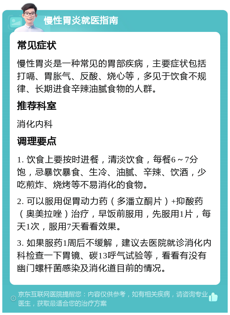 慢性胃炎就医指南 常见症状 慢性胃炎是一种常见的胃部疾病，主要症状包括打嗝、胃胀气、反酸、烧心等，多见于饮食不规律、长期进食辛辣油腻食物的人群。 推荐科室 消化内科 调理要点 1. 饮食上要按时进餐，清淡饮食，每餐6～7分饱，忌暴饮暴食、生冷、油腻、辛辣、饮酒，少吃煎炸、烧烤等不易消化的食物。 2. 可以服用促胃动力药（多潘立酮片）+抑酸药（奥美拉唑）治疗，早饭前服用，先服用1片，每天1次，服用7天看看效果。 3. 如果服药1周后不缓解，建议去医院就诊消化内科检查一下胃镜、碳13呼气试验等，看看有没有幽门螺杆菌感染及消化道目前的情况。