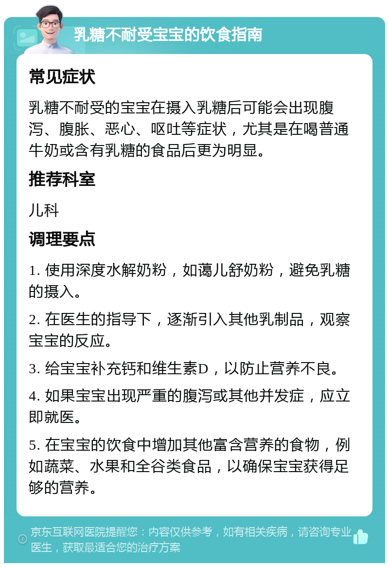 乳糖不耐受宝宝的饮食指南 常见症状 乳糖不耐受的宝宝在摄入乳糖后可能会出现腹泻、腹胀、恶心、呕吐等症状，尤其是在喝普通牛奶或含有乳糖的食品后更为明显。 推荐科室 儿科 调理要点 1. 使用深度水解奶粉，如蔼儿舒奶粉，避免乳糖的摄入。 2. 在医生的指导下，逐渐引入其他乳制品，观察宝宝的反应。 3. 给宝宝补充钙和维生素D，以防止营养不良。 4. 如果宝宝出现严重的腹泻或其他并发症，应立即就医。 5. 在宝宝的饮食中增加其他富含营养的食物，例如蔬菜、水果和全谷类食品，以确保宝宝获得足够的营养。