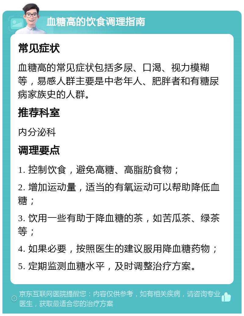 血糖高的饮食调理指南 常见症状 血糖高的常见症状包括多尿、口渴、视力模糊等，易感人群主要是中老年人、肥胖者和有糖尿病家族史的人群。 推荐科室 内分泌科 调理要点 1. 控制饮食，避免高糖、高脂肪食物； 2. 增加运动量，适当的有氧运动可以帮助降低血糖； 3. 饮用一些有助于降血糖的茶，如苦瓜茶、绿茶等； 4. 如果必要，按照医生的建议服用降血糖药物； 5. 定期监测血糖水平，及时调整治疗方案。