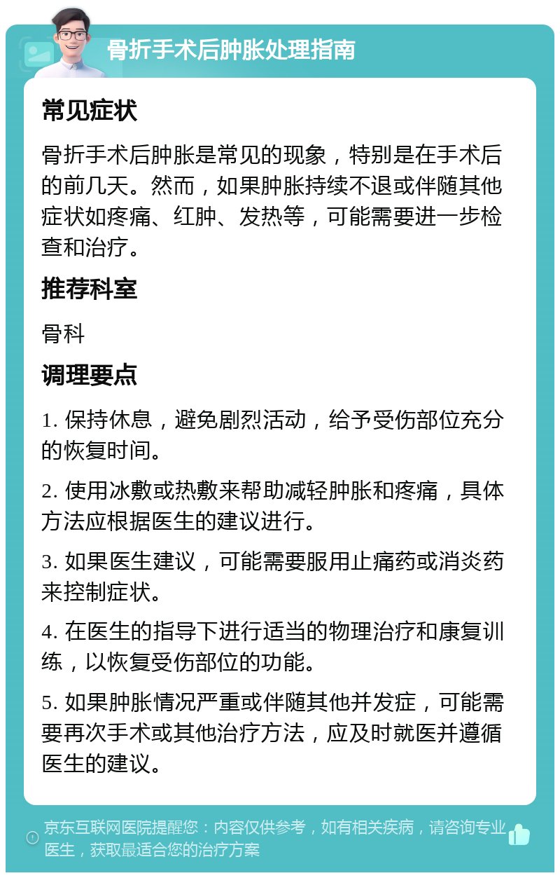 骨折手术后肿胀处理指南 常见症状 骨折手术后肿胀是常见的现象，特别是在手术后的前几天。然而，如果肿胀持续不退或伴随其他症状如疼痛、红肿、发热等，可能需要进一步检查和治疗。 推荐科室 骨科 调理要点 1. 保持休息，避免剧烈活动，给予受伤部位充分的恢复时间。 2. 使用冰敷或热敷来帮助减轻肿胀和疼痛，具体方法应根据医生的建议进行。 3. 如果医生建议，可能需要服用止痛药或消炎药来控制症状。 4. 在医生的指导下进行适当的物理治疗和康复训练，以恢复受伤部位的功能。 5. 如果肿胀情况严重或伴随其他并发症，可能需要再次手术或其他治疗方法，应及时就医并遵循医生的建议。