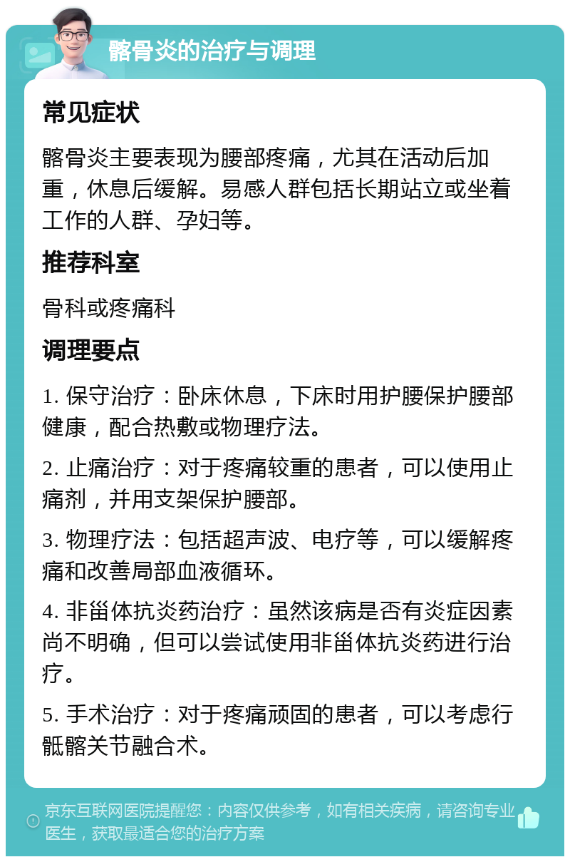 髂骨炎的治疗与调理 常见症状 髂骨炎主要表现为腰部疼痛，尤其在活动后加重，休息后缓解。易感人群包括长期站立或坐着工作的人群、孕妇等。 推荐科室 骨科或疼痛科 调理要点 1. 保守治疗：卧床休息，下床时用护腰保护腰部健康，配合热敷或物理疗法。 2. 止痛治疗：对于疼痛较重的患者，可以使用止痛剂，并用支架保护腰部。 3. 物理疗法：包括超声波、电疗等，可以缓解疼痛和改善局部血液循环。 4. 非甾体抗炎药治疗：虽然该病是否有炎症因素尚不明确，但可以尝试使用非甾体抗炎药进行治疗。 5. 手术治疗：对于疼痛顽固的患者，可以考虑行骶髂关节融合术。