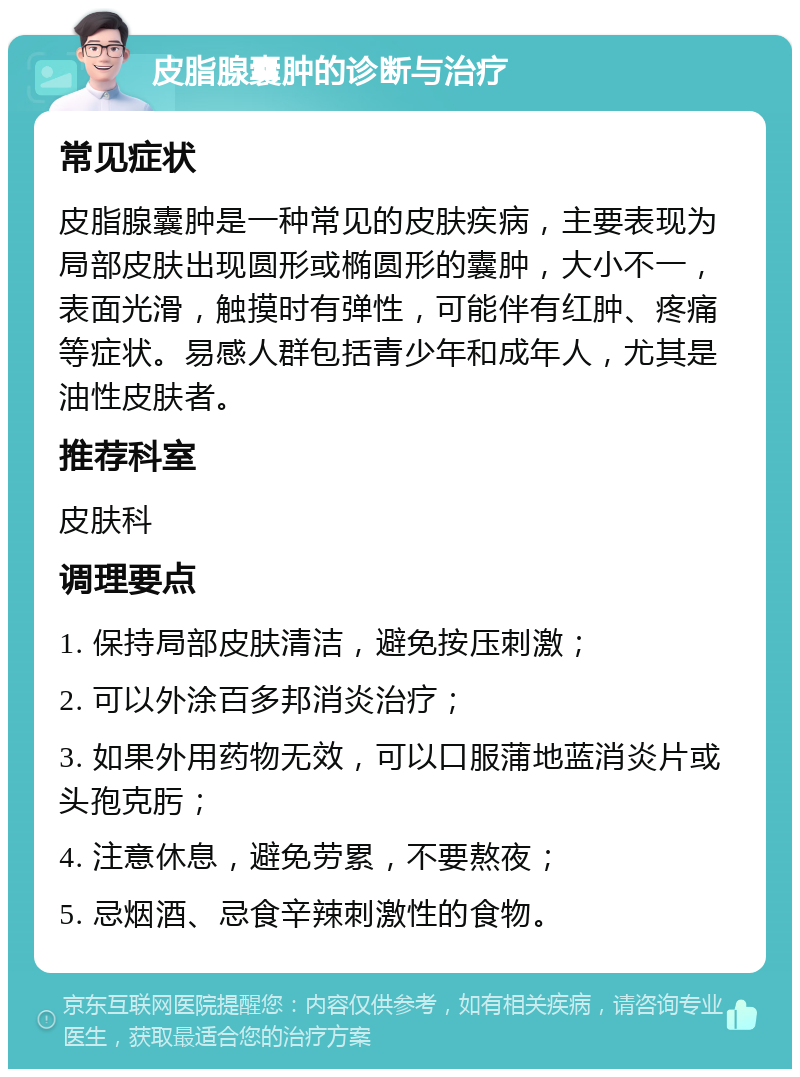 皮脂腺囊肿的诊断与治疗 常见症状 皮脂腺囊肿是一种常见的皮肤疾病，主要表现为局部皮肤出现圆形或椭圆形的囊肿，大小不一，表面光滑，触摸时有弹性，可能伴有红肿、疼痛等症状。易感人群包括青少年和成年人，尤其是油性皮肤者。 推荐科室 皮肤科 调理要点 1. 保持局部皮肤清洁，避免按压刺激； 2. 可以外涂百多邦消炎治疗； 3. 如果外用药物无效，可以口服蒲地蓝消炎片或头孢克肟； 4. 注意休息，避免劳累，不要熬夜； 5. 忌烟酒、忌食辛辣刺激性的食物。