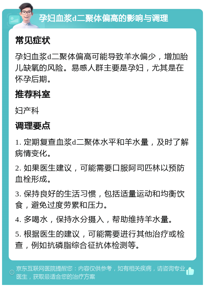 孕妇血浆d二聚体偏高的影响与调理 常见症状 孕妇血浆d二聚体偏高可能导致羊水偏少，增加胎儿缺氧的风险。易感人群主要是孕妇，尤其是在怀孕后期。 推荐科室 妇产科 调理要点 1. 定期复查血浆d二聚体水平和羊水量，及时了解病情变化。 2. 如果医生建议，可能需要口服阿司匹林以预防血栓形成。 3. 保持良好的生活习惯，包括适量运动和均衡饮食，避免过度劳累和压力。 4. 多喝水，保持水分摄入，帮助维持羊水量。 5. 根据医生的建议，可能需要进行其他治疗或检查，例如抗磷脂综合征抗体检测等。