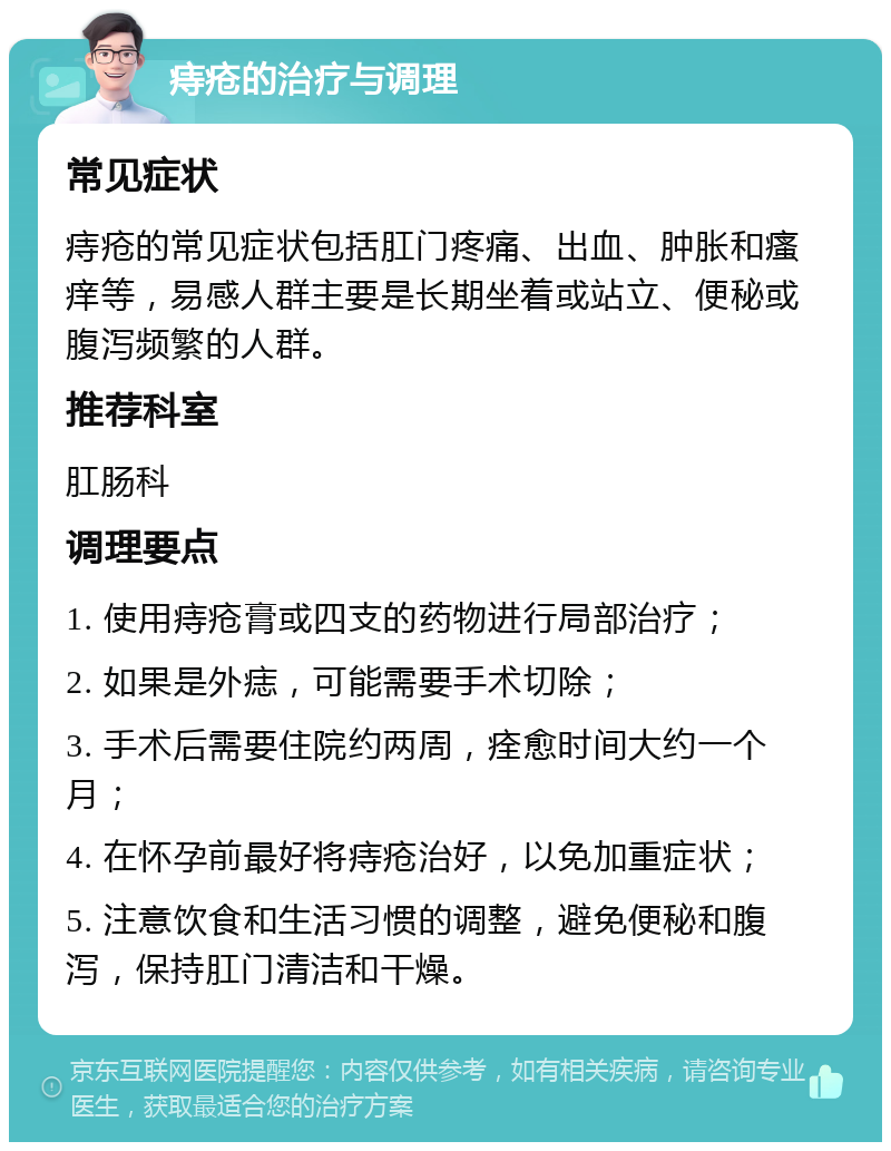 痔疮的治疗与调理 常见症状 痔疮的常见症状包括肛门疼痛、出血、肿胀和瘙痒等，易感人群主要是长期坐着或站立、便秘或腹泻频繁的人群。 推荐科室 肛肠科 调理要点 1. 使用痔疮膏或四支的药物进行局部治疗； 2. 如果是外痣，可能需要手术切除； 3. 手术后需要住院约两周，痊愈时间大约一个月； 4. 在怀孕前最好将痔疮治好，以免加重症状； 5. 注意饮食和生活习惯的调整，避免便秘和腹泻，保持肛门清洁和干燥。