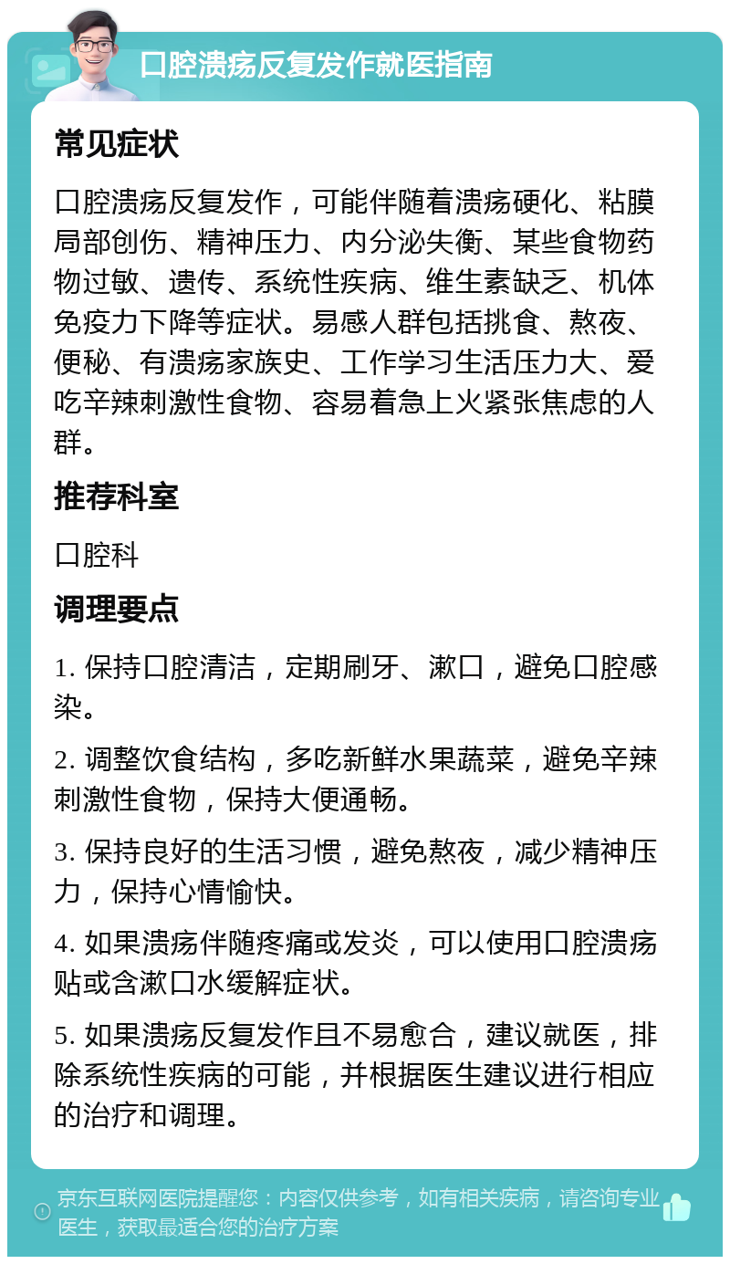 口腔溃疡反复发作就医指南 常见症状 口腔溃疡反复发作，可能伴随着溃疡硬化、粘膜局部创伤、精神压力、内分泌失衡、某些食物药物过敏、遗传、系统性疾病、维生素缺乏、机体免疫力下降等症状。易感人群包括挑食、熬夜、便秘、有溃疡家族史、工作学习生活压力大、爱吃辛辣刺激性食物、容易着急上火紧张焦虑的人群。 推荐科室 口腔科 调理要点 1. 保持口腔清洁，定期刷牙、漱口，避免口腔感染。 2. 调整饮食结构，多吃新鲜水果蔬菜，避免辛辣刺激性食物，保持大便通畅。 3. 保持良好的生活习惯，避免熬夜，减少精神压力，保持心情愉快。 4. 如果溃疡伴随疼痛或发炎，可以使用口腔溃疡贴或含漱口水缓解症状。 5. 如果溃疡反复发作且不易愈合，建议就医，排除系统性疾病的可能，并根据医生建议进行相应的治疗和调理。