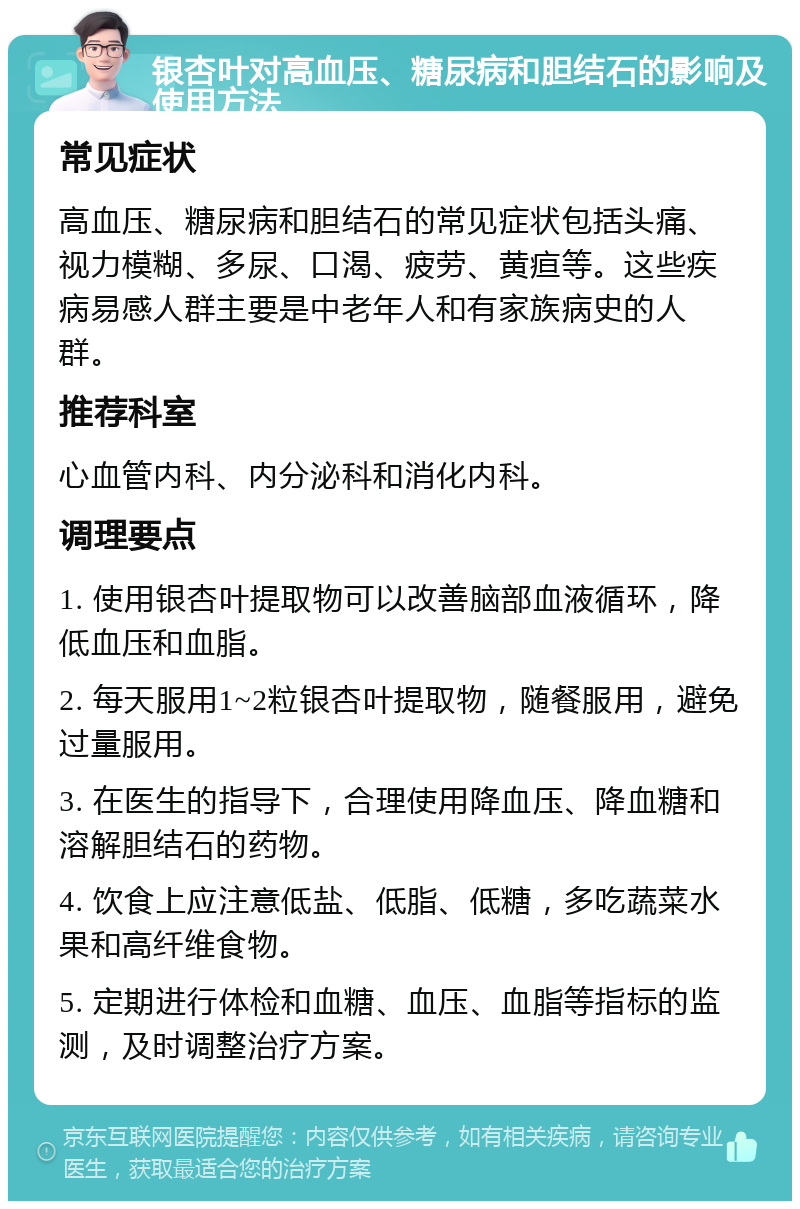 银杏叶对高血压、糖尿病和胆结石的影响及使用方法 常见症状 高血压、糖尿病和胆结石的常见症状包括头痛、视力模糊、多尿、口渴、疲劳、黄疸等。这些疾病易感人群主要是中老年人和有家族病史的人群。 推荐科室 心血管内科、内分泌科和消化内科。 调理要点 1. 使用银杏叶提取物可以改善脑部血液循环，降低血压和血脂。 2. 每天服用1~2粒银杏叶提取物，随餐服用，避免过量服用。 3. 在医生的指导下，合理使用降血压、降血糖和溶解胆结石的药物。 4. 饮食上应注意低盐、低脂、低糖，多吃蔬菜水果和高纤维食物。 5. 定期进行体检和血糖、血压、血脂等指标的监测，及时调整治疗方案。