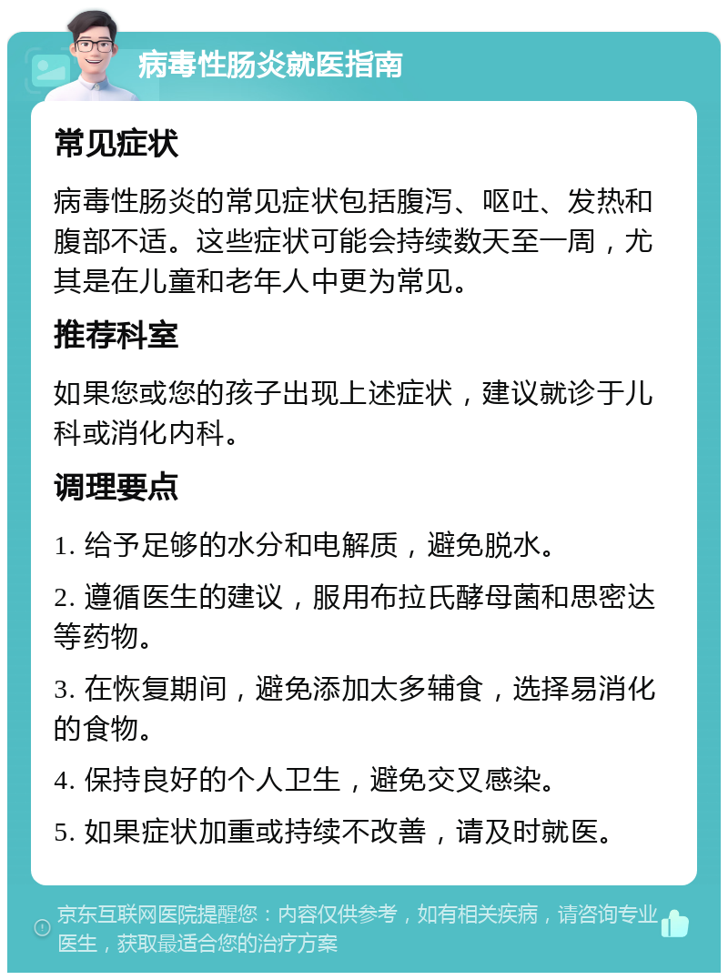 病毒性肠炎就医指南 常见症状 病毒性肠炎的常见症状包括腹泻、呕吐、发热和腹部不适。这些症状可能会持续数天至一周，尤其是在儿童和老年人中更为常见。 推荐科室 如果您或您的孩子出现上述症状，建议就诊于儿科或消化内科。 调理要点 1. 给予足够的水分和电解质，避免脱水。 2. 遵循医生的建议，服用布拉氏酵母菌和思密达等药物。 3. 在恢复期间，避免添加太多辅食，选择易消化的食物。 4. 保持良好的个人卫生，避免交叉感染。 5. 如果症状加重或持续不改善，请及时就医。